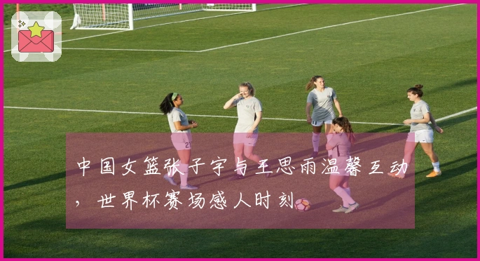 中国女篮张子宇与王思雨温馨互动，世界杯赛场感人时刻