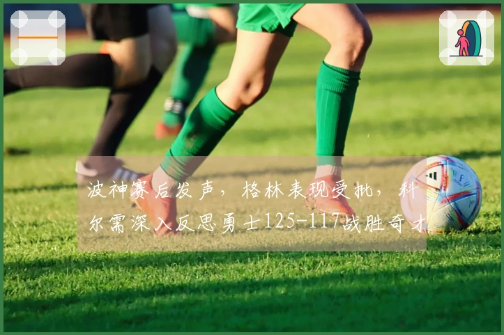 波神赛后发声，格林表现受批，科尔需深入反思勇士125-117战胜奇才！