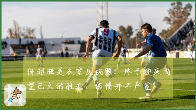 何超晒更衣室庆祝照：终于迎来渴望已久的胜利，伤情并不严重