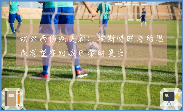 切尔西伤病更新：埃斯特旺与约恩森有望在对战巴黎时复出