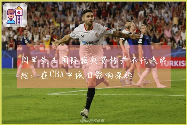 闫军失去国际裁判资格并不代表终结，在CBA中依旧影响深远