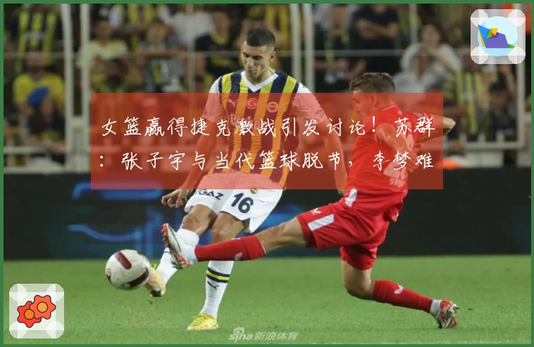 女篮赢得捷克激战引发讨论！苏群：张子宇与当代篮球脱节，李梦难以复制。