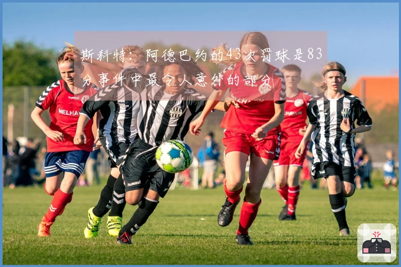 斯科特：阿德巴约的43次罚球是83分事件中最令人意外的部分