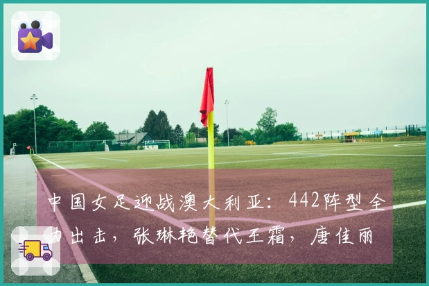 中国女足迎战澳大利亚：442阵型全力出击，张琳艳替代王霜，唐佳丽重返赛场