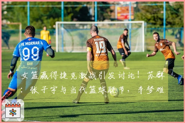 女篮赢得捷克激战引发讨论！苏群：张子宇与当代篮球脱节，李梦难以复制。