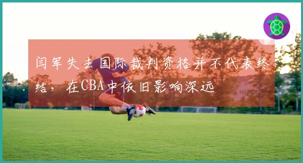 闫军失去国际裁判资格并不代表终结，在CBA中依旧影响深远