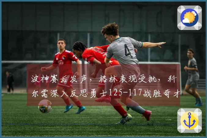 波神赛后发声，格林表现受批，科尔需深入反思勇士125-117战胜奇才！