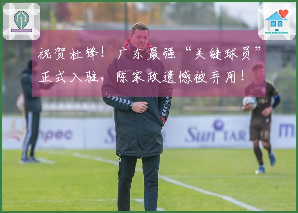 祝贺杜锋！广东最强“关键球员”正式入驻，陈家政遗憾被弃用！
