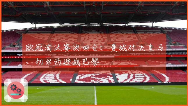 欧冠淘汰赛次回合：曼城对决皇马，切尔西迎战巴黎