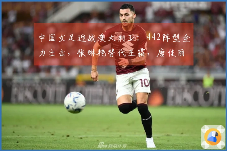 中国女足迎战澳大利亚：442阵型全力出击，张琳艳替代王霜，唐佳丽重返赛场