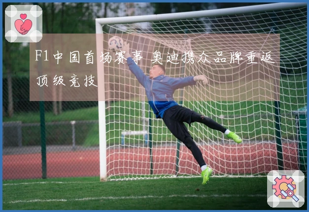 F1中国首场赛事 奥迪携众品牌重返顶级竞技